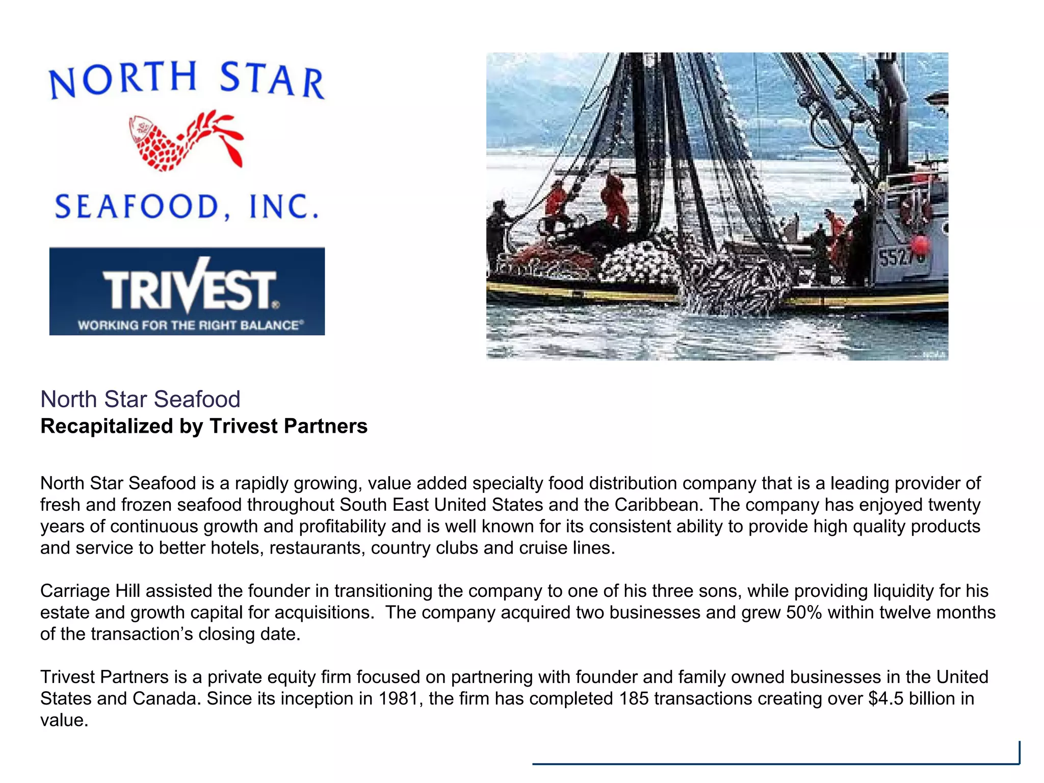 North Star Seafood
Recapitalized by Trivest Partners
North Star Seafood is a rapidly growing, value added specialty food distribution company that is a leading provider of
fresh and frozen seafood throughout South East United States and the Caribbean. The company has enjoyed twenty
years of continuous growth and profitability and is well known for its consistent ability to provide high quality products
and service to better hotels, restaurants, country clubs and cruise lines.
Carriage Hill assisted the founder in transitioning the company to one of his three sons, while providing liquidity for his
estate and growth capital for acquisitions. The company acquired two businesses and grew 50% within twelve months
of the transaction’s closing date.
Trivest Partners is a private equity firm focused on partnering with founder and family owned businesses in the United
States and Canada. Since its inception in 1981, the firm has completed 185 transactions creating over $4.5 billion in
value.
 