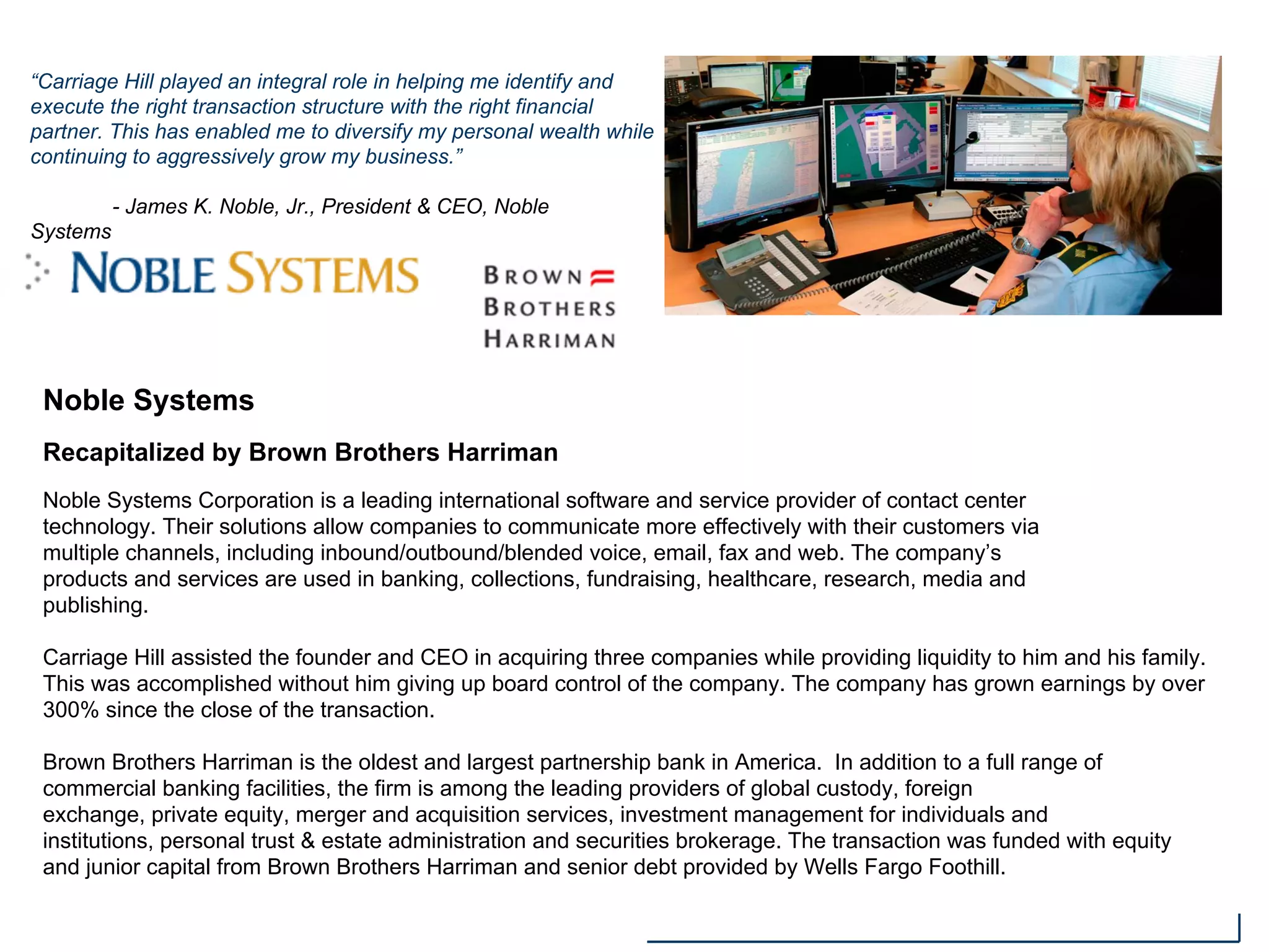 Noble Systems
Recapitalized by Brown Brothers Harriman
Noble Systems Corporation is a leading international software and service provider of contact center
technology. Their solutions allow companies to communicate more effectively with their customers via
multiple channels, including inbound/outbound/blended voice, email, fax and web. The company’s
products and services are used in banking, collections, fundraising, healthcare, research, media and
publishing.
Carriage Hill assisted the founder and CEO in acquiring three companies while providing liquidity to him and his family.
This was accomplished without him giving up board control of the company. The company has grown earnings by over
300% since the close of the transaction.
Brown Brothers Harriman is the oldest and largest partnership bank in America. In addition to a full range of
commercial banking facilities, the firm is among the leading providers of global custody, foreign
exchange, private equity, merger and acquisition services, investment management for individuals and
institutions, personal trust & estate administration and securities brokerage. The transaction was funded with equity
and junior capital from Brown Brothers Harriman and senior debt provided by Wells Fargo Foothill.
“Carriage Hill played an integral role in helping me identify and
execute the right transaction structure with the right financial
partner. This has enabled me to diversify my personal wealth while
continuing to aggressively grow my business.”
- James K. Noble, Jr., President & CEO, Noble
Systems
 