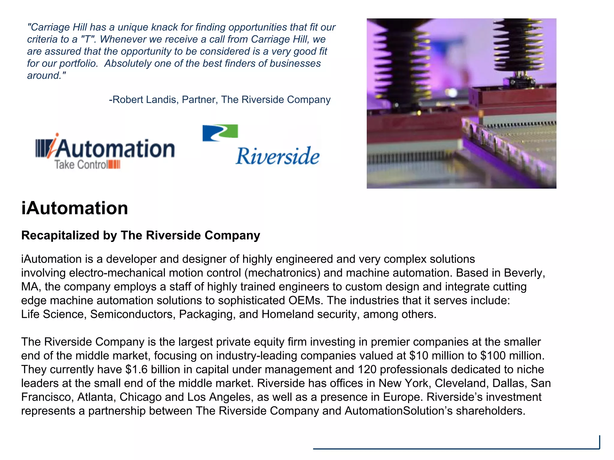 iAutomation
Recapitalized by The Riverside Company
iAutomation is a developer and designer of highly engineered and very complex solutions
involving electro-mechanical motion control (mechatronics) and machine automation. Based in Beverly,
MA, the company employs a staff of highly trained engineers to custom design and integrate cutting
edge machine automation solutions to sophisticated OEMs. The industries that it serves include:
Life Science, Semiconductors, Packaging, and Homeland security, among others.
The Riverside Company is the largest private equity firm investing in premier companies at the smaller
end of the middle market, focusing on industry-leading companies valued at $10 million to $100 million.
They currently have $1.6 billion in capital under management and 120 professionals dedicated to niche
leaders at the small end of the middle market. Riverside has offices in New York, Cleveland, Dallas, San
Francisco, Atlanta, Chicago and Los Angeles, as well as a presence in Europe. Riverside’s investment
represents a partnership between The Riverside Company and AutomationSolution’s shareholders.
"Carriage Hill has a unique knack for finding opportunities that fit our
criteria to a "T". Whenever we receive a call from Carriage Hill, we
are assured that the opportunity to be considered is a very good fit
for our portfolio. Absolutely one of the best finders of businesses
around."
-Robert Landis, Partner, The Riverside Company
 