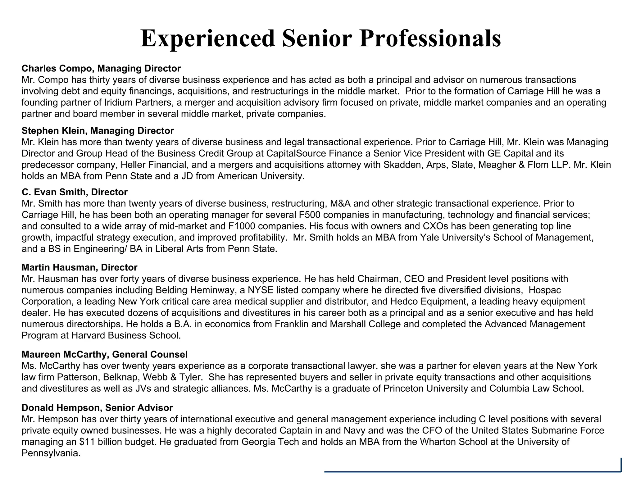 Experienced Senior Professionals
Charles Compo, Managing Director
Mr. Compo has thirty years of diverse business experience and has acted as both a principal and advisor on numerous transactions
involving debt and equity financings, acquisitions, and restructurings in the middle market. Prior to the formation of Carriage Hill he was a
founding partner of Iridium Partners, a merger and acquisition advisory firm focused on private, middle market companies and an operating
partner and board member in several middle market, private companies.
Stephen Klein, Managing Director
Mr. Klein has more than twenty years of diverse business and legal transactional experience. Prior to Carriage Hill, Mr. Klein was Managing
Director and Group Head of the Business Credit Group at CapitalSource Finance a Senior Vice President with GE Capital and its
predecessor company, Heller Financial, and a mergers and acquisitions attorney with Skadden, Arps, Slate, Meagher & Flom LLP. Mr. Klein
holds an MBA from Penn State and a JD from American University.
Martin Hausman, Director
Mr. Hausman has over forty years of diverse business experience. He has held Chairman, CEO and President level positions with
numerous companies including Belding Heminway, a NYSE listed company where he directed five diversified divisions, Hospac
Corporation, a leading New York critical care area medical supplier and distributor, and Hedco Equipment, a leading heavy equipment
dealer. He has executed dozens of acquisitions and divestitures in his career both as a principal and as a senior executive and has held
numerous directorships. He holds a B.A. in economics from Franklin and Marshall College and completed the Advanced Management
Program at Harvard Business School.
Maureen McCarthy, General Counsel
Ms. McCarthy has over twenty years experience as a corporate transactional lawyer. she was a partner for eleven years at the New York
law firm Patterson, Belknap, Webb & Tyler. She has represented buyers and seller in private equity transactions and other acquisitions
and divestitures as well as JVs and strategic alliances. Ms. McCarthy is a graduate of Princeton University and Columbia Law School.
Donald Hempson, Senior Advisor
Mr. Hempson has over thirty years of international executive and general management experience including C level positions with several
private equity owned businesses. He was a highly decorated Captain in and Navy and was the CFO of the United States Submarine Force
managing an $11 billion budget. He graduated from Georgia Tech and holds an MBA from the Wharton School at the University of
Pennsylvania.
C. Evan Smith, Director
Mr. Smith has more than twenty years of diverse business, restructuring, M&A and other strategic transactional experience. Prior to
Carriage Hill, he has been both an operating manager for several F500 companies in manufacturing, technology and financial services;
and consulted to a wide array of mid-market and F1000 companies. His focus with owners and CXOs has been generating top line
growth, impactful strategy execution, and improved profitability. Mr. Smith holds an MBA from Yale University’s School of Management,
and a BS in Engineering/ BA in Liberal Arts from Penn State.
 