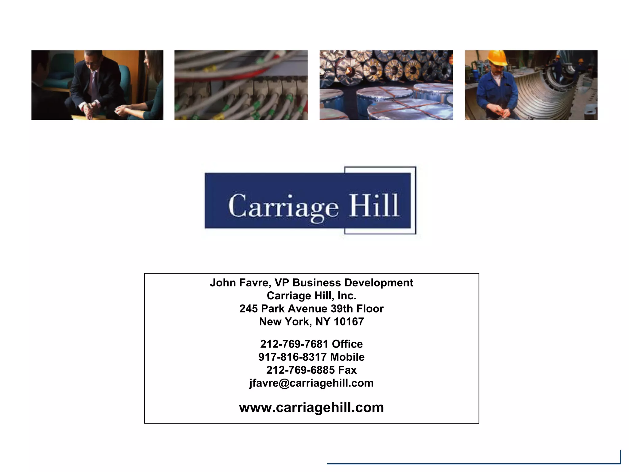 John Favre, VP Business Development
Carriage Hill, Inc.
245 Park Avenue 39th Floor
New York, NY 10167
212-769-7681 Office
917-816-8317 Mobile
212-769-6885 Fax
jfavre@carriagehill.com
www.carriagehill.com
 