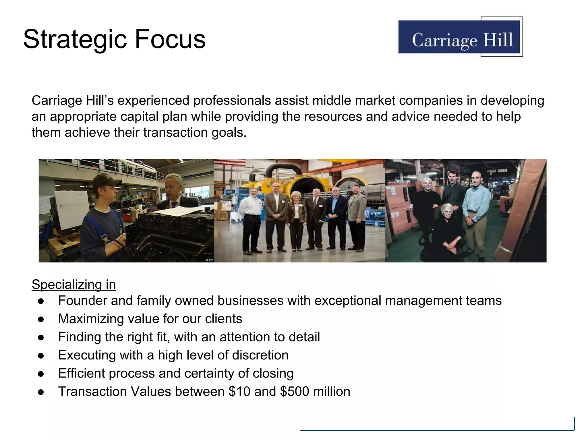 Strategic Focus
Specializing in
● Founder and family owned businesses with exceptional management teams
● Maximizing value for our clients
● Finding the right fit, with an attention to detail
● Executing with a high level of discretion
● Efficient process and certainty of closing
● Transaction Values between $10 and $500 million
Carriage Hill’s experienced professionals assist middle market companies in developing
an appropriate capital plan while providing the resources and advice needed to help
them achieve their transaction goals.
 