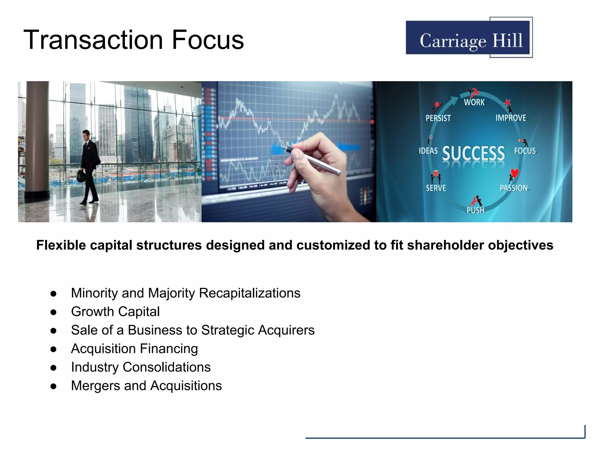 Transaction Focus
● Minority and Majority Recapitalizations
● Growth Capital
● Sale of a Business to Strategic Acquirers
● Acquisition Financing
● Industry Consolidations
● Mergers and Acquisitions
Flexible capital structures designed and customized to fit shareholder objectives
 