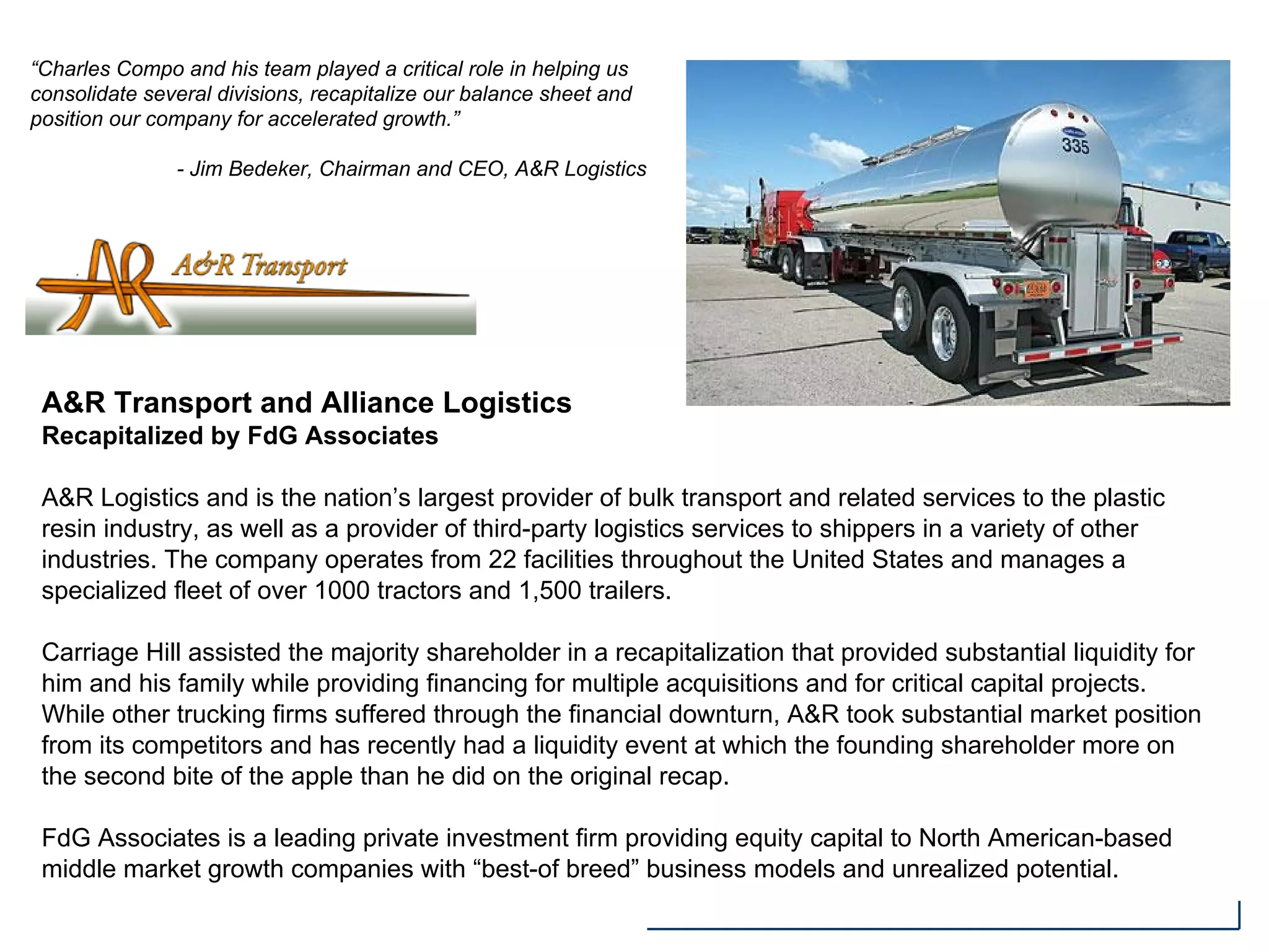 A&R Transport and Alliance Logistics
Recapitalized by FdG Associates
A&R Logistics and is the nation’s largest provider of bulk transport and related services to the plastic
resin industry, as well as a provider of third-party logistics services to shippers in a variety of other
industries. The company operates from 22 facilities throughout the United States and manages a
specialized fleet of over 1000 tractors and 1,500 trailers.
Carriage Hill assisted the majority shareholder in a recapitalization that provided substantial liquidity for
him and his family while providing financing for multiple acquisitions and for critical capital projects.
While other trucking firms suffered through the financial downturn, A&R took substantial market position
from its competitors and has recently had a liquidity event at which the founding shareholder more on
the second bite of the apple than he did on the original recap.
FdG Associates is a leading private investment firm providing equity capital to North American-based
middle market growth companies with “best-of breed” business models and unrealized potential.
“Charles Compo and his team played a critical role in helping us
consolidate several divisions, recapitalize our balance sheet and
position our company for accelerated growth.”
- Jim Bedeker, Chairman and CEO, A&R Logistics
 