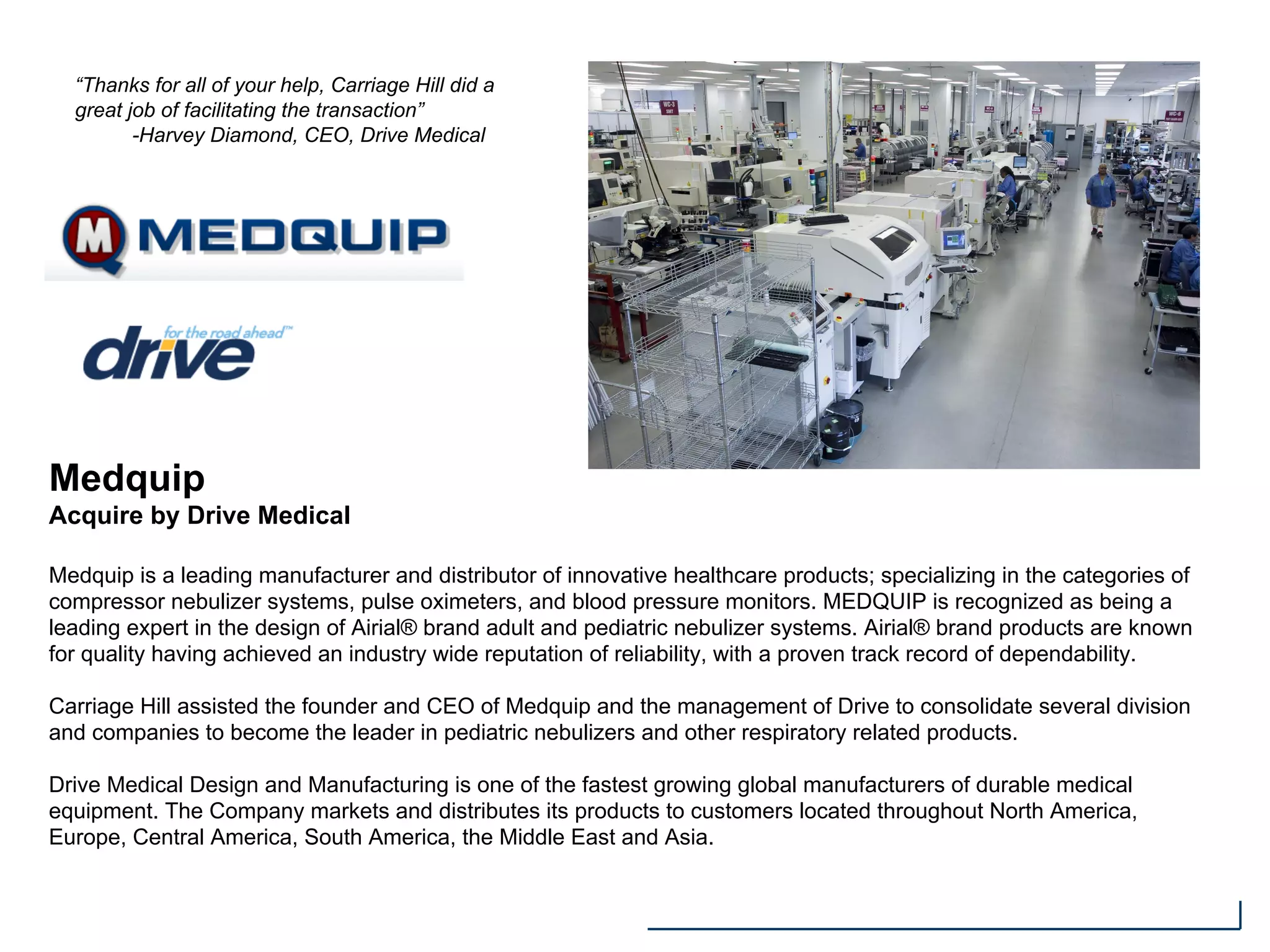Medquip
Acquire by Drive Medical
Medquip is a leading manufacturer and distributor of innovative healthcare products; specializing in the categories of
compressor nebulizer systems, pulse oximeters, and blood pressure monitors. MEDQUIP is recognized as being a
leading expert in the design of Airial® brand adult and pediatric nebulizer systems. Airial® brand products are known
for quality having achieved an industry wide reputation of reliability, with a proven track record of dependability.
Carriage Hill assisted the founder and CEO of Medquip and the management of Drive to consolidate several division
and companies to become the leader in pediatric nebulizers and other respiratory related products.
Drive Medical Design and Manufacturing is one of the fastest growing global manufacturers of durable medical
equipment. The Company markets and distributes its products to customers located throughout North America,
Europe, Central America, South America, the Middle East and Asia.
“Thanks for all of your help, Carriage Hill did a
great job of facilitating the transaction”
-Harvey Diamond, CEO, Drive Medical
 