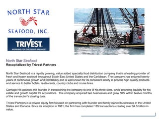 North Star Seafood
Recapitalized by Trivest Partners
North Star Seafood is a rapidly growing, value added specialty food distribution company that is a leading provider of
fresh and frozen seafood throughout South East United States and the Caribbean. The company has enjoyed twenty
years of continuous growth and profitability and is well known for its consistent ability to provide high quality products
and service to better hotels, restaurants, country clubs and cruise lines.
Carriage Hill assisted the founder in transitioning the company to one of his three sons, while providing liquidity for his
estate and growth capital for acquisitions. The company acquired two businesses and grew 50% within twelve months
of the transaction’s closing date.
Trivest Partners is a private equity firm focused on partnering with founder and family owned businesses in the United
States and Canada. Since its inception in 1981, the firm has completed 185 transactions creating over $4.5 billion in
value.
 
