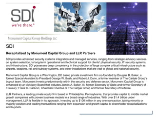 SDI
Recapitalized by Monument Capital Group and LLR Partners
SDI provides advanced security systems integration and managed services, ranging from strategic advisory services
on system selection, to long-term operational and technical support for clients' physical security, IT security systems,
and infrastructure. SDI possesses deep competency in the protection of large complex critical infrastructure such as
airports, seaports, rail and subway systems, and other installations that are vital to global and national security.
Monument Capital Group is a Washington, DC based private investment firm co-founded by Douglas B. Baker, a
former Special Assistant to President George W. Bush, and Robert J. Dunn, a former member of The Carlyle Group’s
buyout team. Monument invests predominantly within the security and defense sector. Monument Capital Group is
enhanced by an Advisory Board that includes James A. Baker, III, former Secretary of State and former Secretary of
Treasury; Frank C. Carlucci, Chairman Emeritus of The Carlyle Group and former Secretary of Defense.
LLR Partners, a leading private equity firm based in Philadelphia, Pennsylvania, that provides capital to middle market
growth companies with proven business models in a broad range of industries. With over $1.4 billion under
management, LLR is flexible in its approach, investing up to $100 million in any one transaction, taking minority or
majority position and leading transactions ranging from expansion and growth capital to shareholder recapitalizations
and buyouts.
 