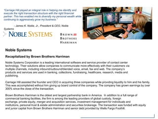 Noble Systems
Recapitalized by Brown Brothers Harriman
Noble Systems Corporation is a leading international software and service provider of contact center
technology. Their solutions allow companies to communicate more effectively with their customers via
multiple channels, including inbound/outbound/blended voice, email, fax and web. The company’s
products and services are used in banking, collections, fundraising, healthcare, research, media and
publishing.
Carriage Hill assisted the founder and CEO in acquiring three companies while providing liquidity to him and his family.
This was accomplished without him giving up board control of the company. The company has grown earnings by over
300% since the close of the transaction.
Brown Brothers Harriman is the oldest and largest partnership bank in America. In addition to a full range of
commercial banking facilities, the firm is among the leading providers of global custody, foreign
exchange, private equity, merger and acquisition services, investment management for individuals and
institutions, personal trust & estate administration and securities brokerage. The transaction was funded with equity
and junior capital from Brown Brothers Harriman and senior debt provided by Wells Fargo Foothill.
“Carriage Hill played an integral role in helping me identify and
execute the right transaction structure with the right financial
partner. This has enabled me to diversify my personal wealth while
continuing to aggressively grow my business.”
- James K. Noble, Jr., President & CEO, Noble
Systems
 