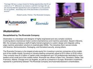 iAutomation
Recapitalized by The Riverside Company
iAutomation is a developer and designer of highly engineered and very complex solutions
involving electro-mechanical motion control (mechatronics) and machine automation. Based in Beverly,
MA, the company employs a staff of highly trained engineers to custom design and integrate cutting
edge machine automation solutions to sophisticated OEMs. The industries that it serves include:
Life Science, Semiconductors, Packaging, and Homeland security, among others.
The Riverside Company is the largest private equity firm investing in premier companies at the smaller
end of the middle market, focusing on industry-leading companies valued at $10 million to $100 million.
They currently have $1.6 billion in capital under management and 120 professionals dedicated to niche
leaders at the small end of the middle market. Riverside has offices in New York, Cleveland, Dallas, San
Francisco, Atlanta, Chicago and Los Angeles, as well as a presence in Europe. Riverside’s investment
represents a partnership between The Riverside Company and AutomationSolution’s shareholders.
"Carriage Hill has a unique knack for finding opportunities that fit our
criteria to a "T". Whenever we receive a call from Carriage Hill, we
are assured that the opportunity to be considered is a very good fit
for our portfolio. Absolutely one of the best finders of businesses
around."
-Robert Landis, Partner, The Riverside Company
 