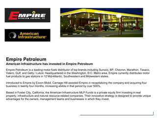 Empire Petroleum
American Infrastructure has invested in Empire Petroleum
Empire Petroleum is a leading motor fuels distributor of top brands including Sunoco, BP, Chevron, Marathon, Texaco,
Valero, Gulf, and Getty / Lukoil. Headquartered in the Washington, D.C. Metro area, Empire currently distributes motor
fuel products to gas stations in 12 Mid-Atlantic, Southeastern and Midwestern states.
Introduced to Empire by Exxon Mobil, Carriage Hill assisted Empire in recapitalizing the company and acquiring four
business in twenty four months, increasing ebitda in that period by over 500%.
Based in Foster City, California, the American Infrastructure MLP Funds is a private equity firm investing in real
property, infrastructure and natural resource-related companies. Their innovative strategy is designed to provide unique
advantages for the owners, management teams and businesses in which they invest.
 