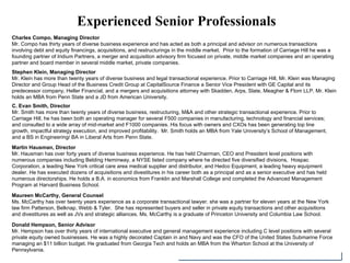 Experienced Senior Professionals
Charles Compo, Managing Director
Mr. Compo has thirty years of diverse business experience and has acted as both a principal and advisor on numerous transactions
involving debt and equity financings, acquisitions, and restructurings in the middle market. Prior to the formation of Carriage Hill he was a
founding partner of Iridium Partners, a merger and acquisition advisory firm focused on private, middle market companies and an operating
partner and board member in several middle market, private companies.
Stephen Klein, Managing Director
Mr. Klein has more than twenty years of diverse business and legal transactional experience. Prior to Carriage Hill, Mr. Klein was Managing
Director and Group Head of the Business Credit Group at CapitalSource Finance a Senior Vice President with GE Capital and its
predecessor company, Heller Financial, and a mergers and acquisitions attorney with Skadden, Arps, Slate, Meagher & Flom LLP. Mr. Klein
holds an MBA from Penn State and a JD from American University.
Martin Hausman, Director
Mr. Hausman has over forty years of diverse business experience. He has held Chairman, CEO and President level positions with
numerous companies including Belding Heminway, a NYSE listed company where he directed five diversified divisions, Hospac
Corporation, a leading New York critical care area medical supplier and distributor, and Hedco Equipment, a leading heavy equipment
dealer. He has executed dozens of acquisitions and divestitures in his career both as a principal and as a senior executive and has held
numerous directorships. He holds a B.A. in economics from Franklin and Marshall College and completed the Advanced Management
Program at Harvard Business School.
Maureen McCarthy, General Counsel
Ms. McCarthy has over twenty years experience as a corporate transactional lawyer. she was a partner for eleven years at the New York
law firm Patterson, Belknap, Webb & Tyler. She has represented buyers and seller in private equity transactions and other acquisitions
and divestitures as well as JVs and strategic alliances. Ms. McCarthy is a graduate of Princeton University and Columbia Law School.
Donald Hempson, Senior Advisor
Mr. Hempson has over thirty years of international executive and general management experience including C level positions with several
private equity owned businesses. He was a highly decorated Captain in and Navy and was the CFO of the United States Submarine Force
managing an $11 billion budget. He graduated from Georgia Tech and holds an MBA from the Wharton School at the University of
Pennsylvania.
C. Evan Smith, Director
Mr. Smith has more than twenty years of diverse business, restructuring, M&A and other strategic transactional experience. Prior to
Carriage Hill, he has been both an operating manager for several F500 companies in manufacturing, technology and financial services;
and consulted to a wide array of mid-market and F1000 companies. His focus with owners and CXOs has been generating top line
growth, impactful strategy execution, and improved profitability. Mr. Smith holds an MBA from Yale University’s School of Management,
and a BS in Engineering/ BA in Liberal Arts from Penn State.
 