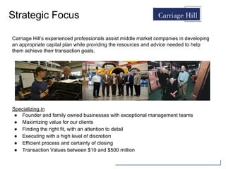 Strategic Focus
Specializing in
● Founder and family owned businesses with exceptional management teams
● Maximizing value for our clients
● Finding the right fit, with an attention to detail
● Executing with a high level of discretion
● Efficient process and certainty of closing
● Transaction Values between $10 and $500 million
Carriage Hill’s experienced professionals assist middle market companies in developing
an appropriate capital plan while providing the resources and advice needed to help
them achieve their transaction goals.
 