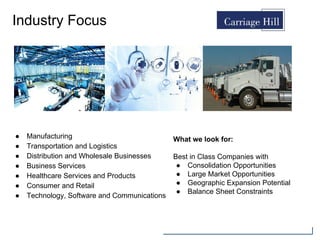 Industry Focus
● Manufacturing
● Transportation and Logistics
● Distribution and Wholesale Businesses
● Business Services
● Healthcare Services and Products
● Consumer and Retail
● Technology, Software and Communications
What we look for:
Best in Class Companies with
● Consolidation Opportunities
● Large Market Opportunities
● Geographic Expansion Potential
● Balance Sheet Constraints
 