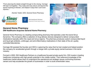 General Home Pharmacy
DW Healthcare Acquires General Home Pharmacy
General Home Pharmacy is a leading compounding pharmacy that operates under the brand Sinus
Dynamics. The company offers a selection of drug delivery devices designed to deliver compounded
medications topically within the nasal and sinus regions. The pharmacy produces custom compounded liquid
and liquid gel antibiotic, antifungal, and anti-inflammatory medications in their state of the art, quality
controlled laboratories.
Carriage Hill assisted the founder and CEO in capturing the value that he had created and helped position
the company for accelerated growth through a merger with a private equity owned business in the same
industry.
Formed in 2002, DW Healthcare Partners is a healthcare focused private equity firm. DW invests in leading
healthcare companies with high growth potential in the middle market. Their extensive knowledge of the
healthcare market allows them to understand the operational and strategic issues confronting business
owners and help accelerate the growth of businesses in order to build shareholder value.
"From planning the details straight through to the closing, Carriage
Hill kept it all together. They really went way above and beyond the
typical meaning of Adviser, and helped in ways that I can't even
express."
-Kambiz Yadidi, CEO, General Home Pharmacy
 