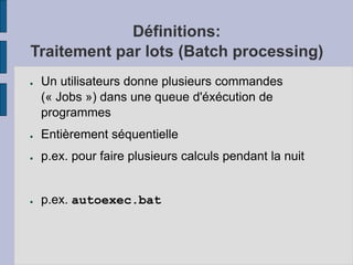 Définitions:
Traitement par lots (Batch processing)
● Un utilisateurs donne plusieurs commandes
(« Jobs ») dans une queue d'éxécution de
programmes
● Entièrement séquentielle
● p.ex. pour faire plusieurs calculs pendant la nuit
● p.ex. autoexec.bat
 