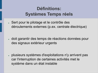 Définitions:
Systèmes Temps réels
● Sert pour le pilotage et le contrôle des
déroulements externes (p.ex. centrale électrique)
● doit garantir des temps de réactions données pour
des signaux extérieur urgents
● plusieurs systèmes d'exploitations n'y arrivent pas
car l'interruption de certaines activités met le
système dans un état instable
 