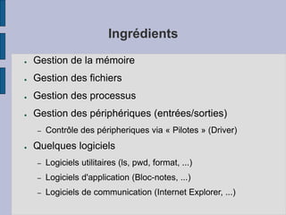 Ingrédients
● Gestion de la mémoire
● Gestion des fichiers
● Gestion des processus
● Gestion des périphériques (entrées/sorties)
– Contrôle des péripheriques via « Pilotes » (Driver)
● Quelques logiciels
– Logiciels utilitaires (ls, pwd, format, ...)
– Logiciels d'application (Bloc-notes, ...)
– Logiciels de communication (Internet Explorer, ...)
 