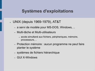 Systèmes d'exploitations
● UNIX (depuis 1969-1979), AT&T
– a servi de modèle pour MS-DOS, Windows, ..
– Multi-tâche et Multi-utilisateurs
● accès simultané aux fichiers, péripheriques, mémoire,
processeurs, ..
– Protection mémoire : aucun programme ne peut faire
planter le système
– systèmes de fichiers hiérarchique
– GUI X-Windows
 