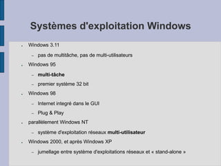 Systèmes d'exploitation Windows
● Windows 3.11
– pas de multitâche, pas de multi-utilisateurs
● Windows 95
– multi-tâche
– premier système 32 bit
● Windows 98
– Internet integré dans le GUI
– Plug & Play
● parallèlement Windows NT
– système d'exploitation réseaux multi-utilisateur
● Windows 2000, et après Windows XP
– jumellage entre système d'exploitations réseaux et « stand-alone »
 