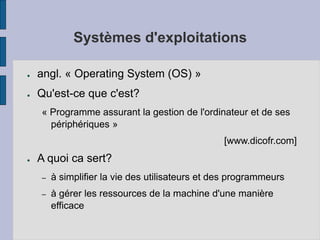 Systèmes d'exploitations
● angl. « Operating System (OS) »
● Qu'est-ce que c'est?
« Programme assurant la gestion de l'ordinateur et de ses
périphériques »
[www.dicofr.com]
● A quoi ca sert?
– à simplifier la vie des utilisateurs et des programmeurs
– à gérer les ressources de la machine d'une manière
efficace
 