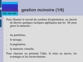 gestion mémoire (1/6)
Pour illustrer le travail du système d'exploitation, on choisit
de décrire quelques tactiques appliquées par les SE pour
gérer la mémoire :
1. les partitions,
2. le tassage,
3. la pagination,
4. la mémoire virtuelle.
Pour chacune on présente l'idée, la mise en œuvre, les
avantages et les inconvénients.
 