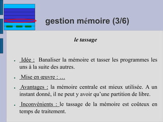 gestion mémoire (3/6)
le tassage
● Idée : Banaliser la mémoire et tasser les programmes les
uns à la suite des autres.
● Mise en œuvre : …
● Avantages : la mémoire centrale est mieux utilisée. A un
instant donné, il ne peut y avoir qu’une partition de libre.
● Inconvénients : le tassage de la mémoire est coûteux en
temps de traitement.
 