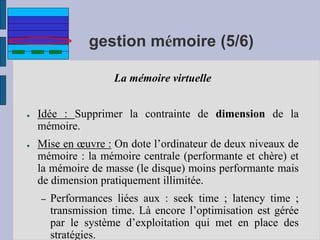 gestion mémoire (5/6)
La mémoire virtuelle
● Idée : Supprimer la contrainte de dimension de la
mémoire.
● Mise en œuvre : On dote l’ordinateur de deux niveaux de
mémoire : la mémoire centrale (performante et chère) et
la mémoire de masse (le disque) moins performante mais
de dimension pratiquement illimitée.
– Performances liées aux : seek time ; latency time ;
transmission time. Là encore l’optimisation est gérée
par le système d’exploitation qui met en place des
stratégies.
 