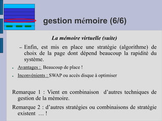 gestion mémoire (6/6)
La mémoire virtuelle (suite)
– Enfin, est mis en place une stratégie (algorithme) de
choix de la page dont dépend beaucoup la rapidité du
système.
● Avantages : Beaucoup de place !
● Inconvénients : SWAP ou accès disque à optimiser
Remarque 1 : Vient en combinaison d’autres techniques de
gestion de la mémoire.
Remarque 2 : d’autres stratégies ou combinaisons de stratégie
existent … !
 