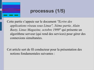 processus (1/5)
Cette partie s’appuie sur le document "Ecrire des
applications réseau sous Linux", 3ième partie, Alain
Basty, Linux Magazine, octobre 1999" qui présente un
algorithme serveur (qui rend des services) pour gérer des
connexions simultanées.
Cet article sert de fil conducteur pour la présentation des
notions fondamentales suivantes :
 