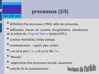 processus (2/5)
•définition d'un processus (1960), table des processus.
•différentes classes de système d'exploitation, introduction
de la notion de « logiciel libre » (projet GNU).
•système multitâche, temps partagé.
•communication : signal, pipe, socket
•« où est le père ? », « où est le fils ? »
•"threads"
• suppression d'un processus (suicide, assassinat)
•contrôle de la communication
 