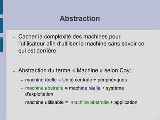 Abstraction
● Cacher la complexité des machines pour
l'utilisateur afin d'utiliser la machine sans savoir ce
qui est derrière
● Abstraction du terme « Machine » selon Coy:
– machine réelle = Unité centrale + périphériques
– machine abstraite = machine réelle + système
d'exploitation
– machine utilisable = machine abstraite + application
 