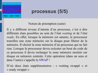 processus (5/5)
Notion de préemption (suite)
Il y a différent niveau d’attente d’un processus, c’est à dire
différents états possibles au sein de l’état waiting et de l’état
ready. En effet, lorsque la mémoire est saturée, le processeur
transfère une zone mémoire sur le disque pour libérer de la
mémoire. Il choisit la zone mémoire d’un processus qui ne fait
rien. Lorsque le processeur devra exécuter un bout du code de
ce processus il devra recharger la zone mémoire stockée sur
disque en mémoire centrale. Cette opération (dans un sens et
dans l’autre) s’appelle le SWAP !
D’où deux états supplémentaires : « waiting swappé » et
« ready swappé ».
 