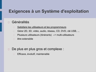 Exigences à un Système d'exploitation
Généralités
Satisfaire les utilisateurs et les programmeurs
Gérer 2D, 3D, vidéo, audio, réseau, CD, DVD, clé USB, ...
Plusieurs utilisateurs (itinérants) --> multi-utilisateurs
être extensible
De plus en plus gros et complexe :
Efficace, évolutif, maintenable
 
