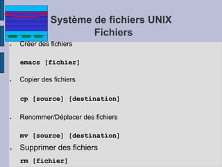 Système de fichiers UNIX
Fichiers
● Créer des fichiers
emacs [fichier]
● Copier des fichiers
cp [source] [destination]
● Renommer/Déplacer des fichiers
mv [source] [destination]
● Supprimer des fichiers
rm [fichier]
 