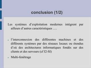 conclusion (1/2)
Les systèmes d’exploitation modernes intègrent par
ailleurs d’autres caractéristiques ….
● l’interconnexion des différentes machines et des
différents systèmes par des réseaux locaux ou étendus
d’où des architectures informatiques fondés sur des
clients et des serveurs (cf I2-SI)
● Multi-fenêtrage
 