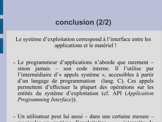 conclusion (2/2)
Le système d’exploitation correspond à l’interface entre les
applications et le matériel !
– Le programmeur d’applications n’aborde que rarement –
sinon jamais – son code interne. Il l’utilise par
l’intermédiaire d’« appels système », accessibles à partir
d’un langage de programmation (lang. C). Ces appels
permettent d’effectuer la plupart des opérations sur les
entités du système d’exploitation (cf. API (Application
Programming Interface)).
– Un utilisateur peut lui aussi – dans une certaine mesure –
 