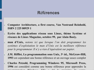 Références
1. Computer Architecture, a first course, Van Nostrand Reinhold,
ISBN 2 225 80929 1
2. Ecrire des applications réseau sous Linux, thème Système et
réseaux de Linux Magazine, octobre 99, par Alain Basty.
3. man d’Unix, notons ici que lorsque l’on doit programmer les
systèmes d’exploitation le man d’Unix est la meilleure référence
pour le programmeur. Il n’y a rien d’équivalent sur papier.
4. J.M. Rifflet, La programmation sous Unix, 3e éd., McGraw-Hill,
1993 est cependant une bonne référence et un ouvrage assez complet
5. Charles Petzold, Programming Windows 95, Microsoft Press,
1996 est considéré comme une bonne référence pour apprendre la
 