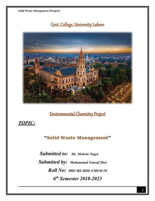 Solid Waste Management (Project)
1
Govt. College, University Lahore
Environmental Chemistry Project
TOPIC:
“Solid Waste Management”
Submitted to: Mr. Mohsin Naqvi
Submitted by: Muhammad Yousuf Sher
Roll No: 0081-RE-BHE-CHEM-18
6th
Semester 2018-2023
 