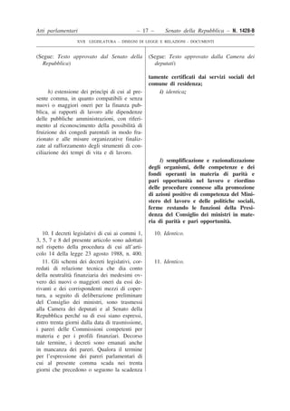Atti parlamentari – 17 – Senato della Repubblica – N. 1428-B 
XVII LEGISLATURA – DISEGNI DI LEGGE E RELAZIONI - DOCUMENTI 
tamente certificati dai servizi sociali del comune di residenza; h) estensione dei princìpi di cui al pre- sente comma, in quanto compatibili e senza nuovi o maggiori oneri per la finanza pub- blica, ai rapporti di lavoro alle dipendenze delle pubbliche amministrazioni, con riferi- mento al riconoscimento della possibilità di fruizione dei congedi parentali in modo fra- zionato e alle misure organizzative finaliz- zate al rafforzamento degli strumenti di con- ciliazione dei tempi di vita e di lavoro. i) identica; l) semplificazione e razionalizzazione degli organismi, delle competenze e dei fondi operanti in materia di parità e pari opportunità nel lavoro e riordino delle procedure connesse alla promozione di azioni positive di competenza del Mini- stero del lavoro e delle politiche sociali, ferme restando le funzioni della Presi- denza del Consiglio dei ministri in mate- ria di parità e pari opportunità. 10. I decreti legislativi di cui ai commi 1, 3, 5, 7 e 8 del presente articolo sono adottati nel rispetto della procedura di cui all’arti- colo 14 della legge 23 agosto 1988, n. 400. 10. Identico. 11. Gli schemi dei decreti legislativi, cor- redati di relazione tecnica che dia conto della neutralità finanziaria dei medesimi ov- vero dei nuovi o maggiori oneri da essi de- rivanti e dei corrispondenti mezzi di coper- tura, a seguito di deliberazione preliminare del Consiglio dei ministri, sono trasmessi alla Camera dei deputati e al Senato della Repubblica perché su di essi siano espressi, entro trenta giorni dalla data di trasmissione, i pareri delle Commissioni competenti per materia e per i profili finanziari. Decorso tale termine, i decreti sono emanati anche in mancanza dei pareri. Qualora il termine per l’espressione dei pareri parlamentari di cui al presente comma scada nei trenta giorni che precedono o seguono la scadenza 11. Identico. (Segue: Testo approvato dal Senato della Repubblica) (Segue: Testo approvato dalla Camera dei deputati)  