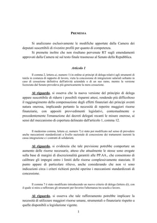 1
PREMESSA
Si analizzano esclusivamente le modifiche apportate dalla Camera dei
deputati suscettibili di rivestire profili per quanto di competenza.
Si premette inoltre che non risultano pervenute RT sugli emendamenti
approvati dalla Camera né sul testo finale trasmesso al Senato della Repubblica.
Articolo 1
Il comma 2, lettera a), numero 1) in ordine ai principi di delega relativi agli strumenti di
tutela in costanza di rapporto di lavoro, vieta la concessione di integrazioni salariali soltanto in
caso di cessazione definitiva dell'attività aziendale o di un suo ramo, mentre la versione
licenziata dal Senato prevedeva più genericamente la mera cessazione.
Al riguardo, si osserva che la nuova versione del principio di delega
appare suscettibile di ridurre i possibili risparmi attesi, rendendo più difficoltoso
il raggiungimento della compensazione degli effetti finanziari dei principi aventi
natura onerosa, implicando pertanto la necessità di reperire maggiori risorse
finanziarie, con appositi provvedimenti legislativi, contestualmente o
precedentemente l'emanazione dei decreti delegati recanti le misure onerose, ai
sensi del meccanismo di copertura delineato dall'articolo 1, comma 12.
Il medesimo comma, lettera a), numero 7) è stato poi modificato nel senso di prevedere
anche meccanismi standardizzati a livello nazionale di concessione dei trattamenti inerenti la
cassa integrazione e i contratti di solidarietà.
Al riguardo, si evidenzia che tale previsione potrebbe comportare un
aumento delle risorse necessarie, atteso che attualmente le stesse sono erogate
sulla base di margini di discrezionalità garantiti alle PP.AA., che consentono di
calibrare gli impegni entro i limiti delle risorse complessivamente stanziate. Il
punto appare di particolare rilievo, anche considerando che non vi sono
indicazioni circa i criteri richiesti perché operino i meccanismi standardizzati di
concessione.
Il comma 7 è stato modificato introducendo un nuovo criterio di delega (lettera d)), con
il quale si mira a rafforzare gli strumenti per favorire l'alternanza tra scuola e lavoro.
Al riguardo, si osserva che tale rafforzamento potrebbe implicare la
necessità di utilizzare maggiori risorse umane, strumentali o finanziarie rispetto a
quelle disponibili a legislazione vigente.
 
