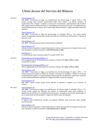 Ultimi dossier del Servizio del Bilancio
Set 2014 Nota di lettura n. 62
A.S. 1613: "Conversione in legge, con modificazioni, del decreto-legge 1° agosto 2014, n. 109,
recante proroga delle missioni internazionali delle Forze armate e di polizia, iniziative di
cooperazione allo sviluppo e sostegno ai processi di ricostruzione e partecipazione alle iniziative
delle organizzazioni internazionali per il consolidamento dei processi di pace e di stabilizzazione,
nonché disposizioni per il rinnovo dei Comitati degli italiani all'estero" (Approvato dalla Camera dei
deputati)
" Nota di lettura n. 63
A.S. 1612: "Conversione in legge del decreto-legge 12 settembre 2014, n. 132, recante misure
urgenti di degiurisdizionalizzazione ed altri interventi per la definizione dell'arretrato in materia di
processo civile"
" Nota di lettura n. 64
A.S. 1577: "Riorganizzazione delle Amministrazioni pubbliche"
" Nota di lettura n. 65
Schema di decreto legislativo recante disposizioni in materia di tassazione dei tabacchi lavorati, dei
loro succedanei, nonché di fiammiferi (Atto del Governo n. 106)
" Nota breve n. 7
Le modifiche del conto economico della PA secondo il SEC 2010
Ott 2014 Documentazione di finanza pubblica n. 7
Nota di aggiornamento del Documento di economia e finanza 2014 (Doc. LVII, n. 2-bis)
Le politiche di settore
" Documentazione di finanza pubblica, n. 8
Nota di aggiornamento del Documento di economia e finanza 2014 (Doc. LVII, n. 2-bis)
" Nota di lettura, n. 66
A.S. 1637: "Conversione in legge, con modificazioni, del decreto-legge 22 agosto 2014, n. 119
recante disposizioni urgenti in materia di contrasto a fenomeni di illegalità e violenza in occasione
di manifestazioni sportive, di riconoscimento della protezione internazionale, nonché per assicurare
la funzionalità del Ministero dell'interno" (Approvato dalla Camera dei deputati)
" Nota di lettura n. 67
A.S. 1327: "Norme recanti regime fiscale speciale in relazione ai rapporti con il territorio di
Taiwan"
Nov 2014 Nota di lettura n. 68
A.S. 1651: "Conversione in legge, con modificazioni, del decreto-legge 12 settembre 2014, n. 133,
recante misure urgenti per l'apertura dei cantieri, la realizzazione delle opere pubbliche, la
digitalizzazione del Paese, la semplificazione burocratica, l'emergenza del dissesto idrogeologico e
per la ripresa delle attività produttive" (Approvato dalla Camera dei deputati)
" Nota breve n. 8
Il rapporto della Commissione europea sui progressi dell'Italia nella correzione degli squilibri
macroeconomici
" Nota di lettura n. 69
Schema di decreto legislativo recante disposizioni in materia di tassazione dei tabacchi lavorati, dei
loro succedanei, nonché di fiammiferi (Atto del Governo n. 106-bis)
Il testo del presente dossier è disponibile in formato elettronico
alla URL http://www.senato.it/documentazione/bilancio
 