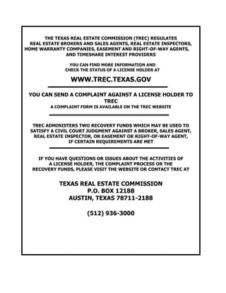 THE TEXAS REAL ESTATE COMMISSION (TREC) REGULATES
REAL ESTATE BROKERS AND SALES AGENTS, REAL ESTATE INSPECTORS,
HOME WARRANTY COMPANIES, EASEMENT AND RIGHT-OF-WAY AGENTS,
AND TIMESHARE INTEREST PROVIDERS
YOU CAN FIND MORE INFORMATION AND
CHECK THE STATUS OF A LICENSE HOLDER AT
WWW.TREC.TEXAS.GOV
YOU CAN SEND A COMPLAINT AGAINST A LICENSE HOLDER TO
TREC
A COMPLAINT FORM IS AVAILABLE ON THE TREC WEBSITE
TREC ADMINISTERS TWO RECOVERY FUNDS WHICH MAY BE USED TO
SATISFY A CIVIL COURT JUDGMENT AGAINST A BROKER, SALES AGENT,
REAL ESTATE INSPECTOR, OR EASEMENT OR RIGHT-OF-WAY AGENT,
IF CERTAIN REQUIREMENTS ARE MET
IF YOU HAVE QUESTIONS OR ISSUES ABOUT THE ACTIVITIES OF
A LICENSE HOLDER, THE COMPLAINT PROCESS OR THE
RECOVERY FUNDS, PLEASE VISIT THE WEBSITE OR CONTACT TREC AT
TEXAS REAL ESTATE COMMISSION
P.O. BOX 12188
AUSTIN, TEXAS 78711-2188
(512) 936-3000
 