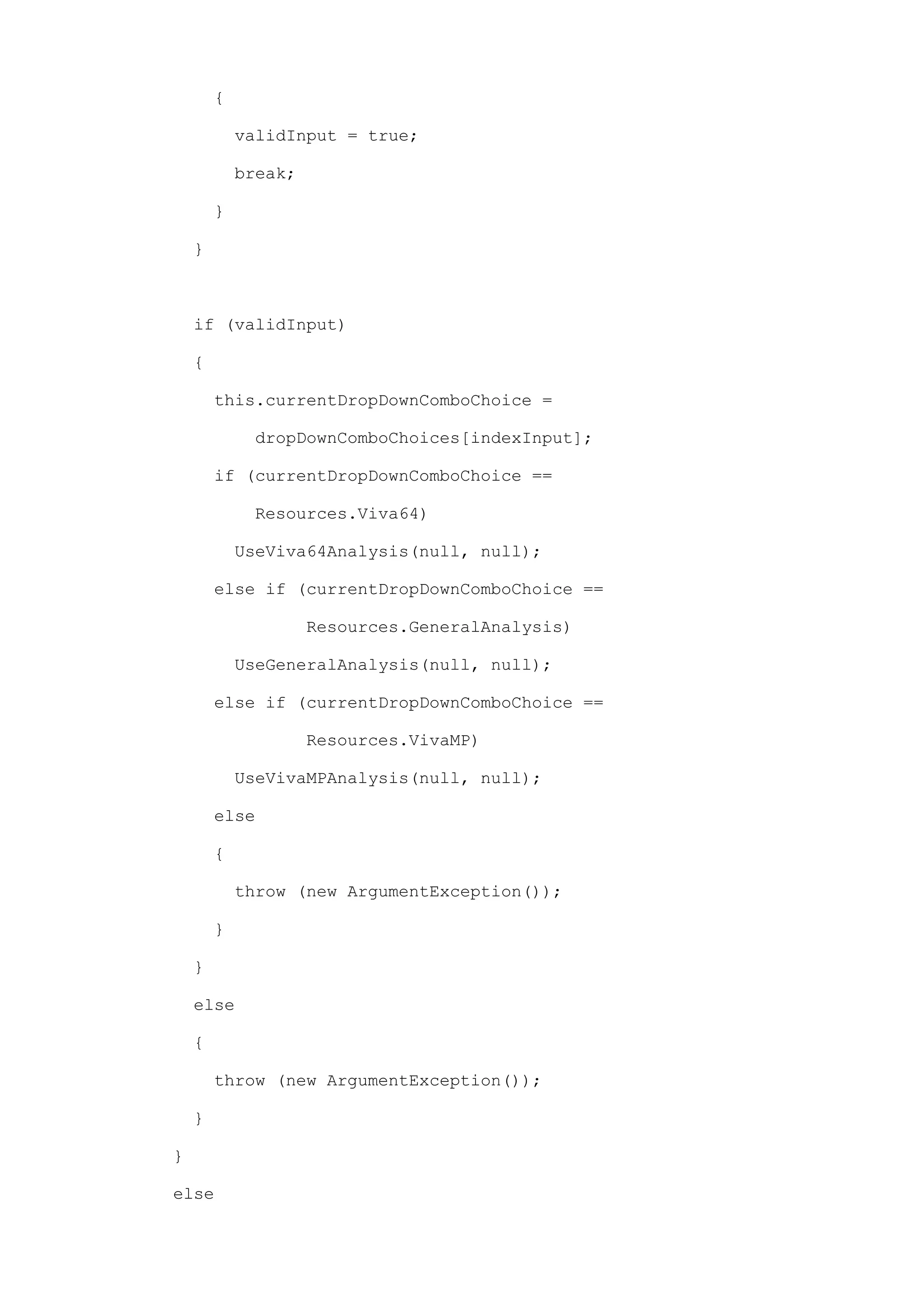 {

            validInput = true;

            break;

        }

    }



    if (validInput)

    {

        this.currentDropDownComboChoice =

             dropDownComboChoices[indexInput];

        if (currentDropDownComboChoice ==

             Resources.Viva64)

            UseViva64Analysis(null, null);

        else if (currentDropDownComboChoice ==

                     Resources.GeneralAnalysis)

            UseGeneralAnalysis(null, null);

        else if (currentDropDownComboChoice ==

                     Resources.VivaMP)

            UseVivaMPAnalysis(null, null);

        else

        {

            throw (new ArgumentException());

        }

    }

    else

    {

        throw (new ArgumentException());

    }

}

else
 
