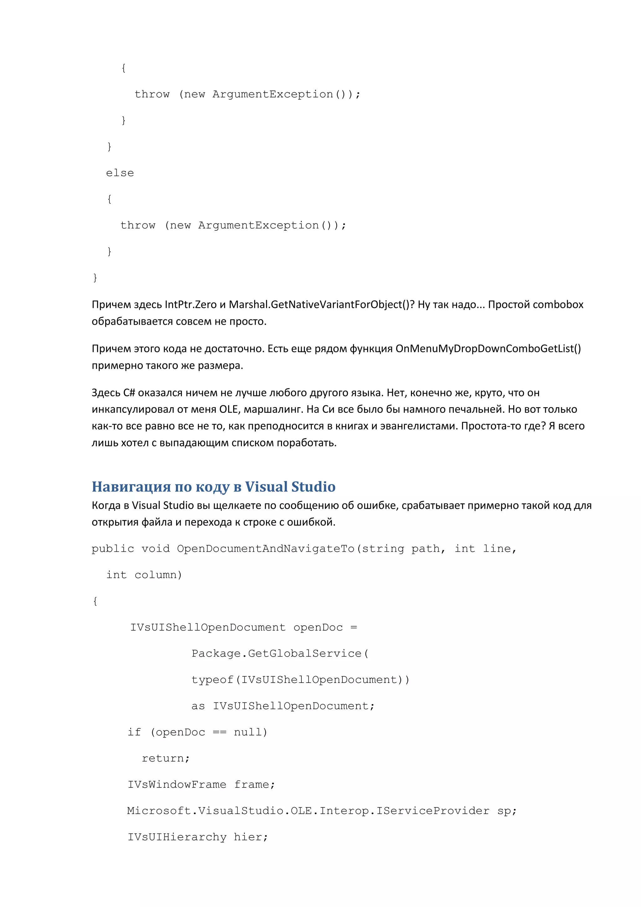 {

            throw (new ArgumentException());

        }

    }

    else

    {

        throw (new ArgumentException());

    }

}

Причем здесь IntPtr.Zero и Marshal.GetNativeVariantForObject()? Ну так надо... Простой combobox
обрабатывается совсем не просто.

Причем этого кода не достаточно. Есть еще рядом функция OnMenuMyDropDownComboGetList()
примерно такого же размера.

Здесь C# оказался ничем не лучше любого другого языка. Нет, конечно же, круто, что он
инкапсулировал от меня OLE, маршалинг. На Си все было бы намного печальней. Но вот только
как-то все равно все не то, как преподносится в книгах и эвангелистами. Простота-то где? Я всего
лишь хотел с выпадающим списком поработать.


Навигация по коду в Visual Studio
Когда в Visual Studio вы щелкаете по сообщению об ошибке, срабатывает примерно такой код для
открытия файла и перехода к строке с ошибкой.

public void OpenDocumentAndNavigateTo(string path, int line,

    int column)

{

            IVsUIShellOpenDocument openDoc =

                    Package.GetGlobalService(

                    typeof(IVsUIShellOpenDocument))

                    as IVsUIShellOpenDocument;

        if (openDoc == null)

             return;

        IVsWindowFrame frame;

        Microsoft.VisualStudio.OLE.Interop.IServiceProvider sp;

        IVsUIHierarchy hier;
 