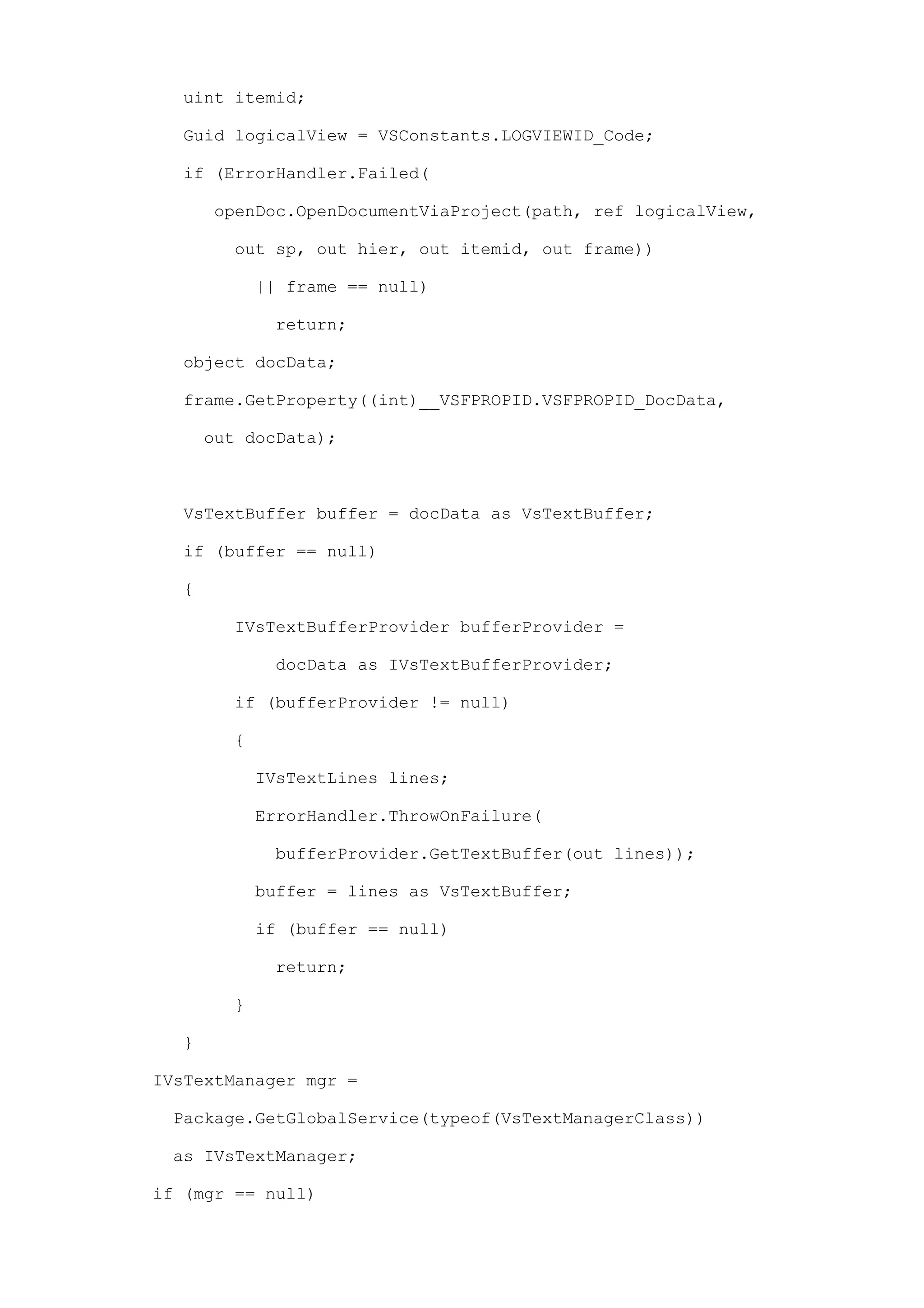 uint itemid;

  Guid logicalView = VSConstants.LOGVIEWID_Code;

  if (ErrorHandler.Failed(

      openDoc.OpenDocumentViaProject(path, ref logicalView,

        out sp, out hier, out itemid, out frame))

            || frame == null)

             return;

  object docData;

  frame.GetProperty((int)__VSFPROPID.VSFPROPID_DocData,

      out docData);



  VsTextBuffer buffer = docData as VsTextBuffer;

  if (buffer == null)

  {

        IVsTextBufferProvider bufferProvider =

             docData as IVsTextBufferProvider;

        if (bufferProvider != null)

        {

            IVsTextLines lines;

            ErrorHandler.ThrowOnFailure(

             bufferProvider.GetTextBuffer(out lines));

            buffer = lines as VsTextBuffer;

            if (buffer == null)

             return;

        }

  }

IVsTextManager mgr =

 Package.GetGlobalService(typeof(VsTextManagerClass))

 as IVsTextManager;

if (mgr == null)
 
