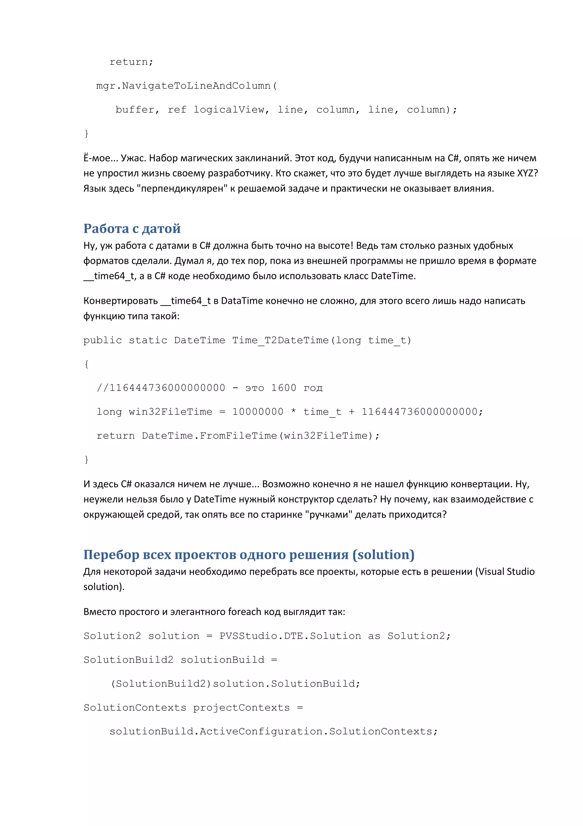 return;

    mgr.NavigateToLineAndColumn(

      buffer, ref logicalView, line, column, line, column);

}

Ё-мое... Ужас. Набор магических заклинаний. Этот код, будучи написанным на C#, опять же ничем
не упростил жизнь своему разработчику. Кто скажет, что это будет лучше выглядеть на языке XYZ?
Язык здесь "перпендикулярен" к решаемой задаче и практически не оказывает влияния.


Работа с датой
Ну, уж работа с датами в C# должна быть точно на высоте! Ведь там столько разных удобных
форматов сделали. Думал я, до тех пор, пока из внешней программы не пришло время в формате
__time64_t, а в C# коде необходимо было использовать класс DateTime.

Конвертировать __time64_t в DataTime конечно не сложно, для этого всего лишь надо написать
функцию типа такой:

public static DateTime Time_T2DateTime(long time_t)

{

    //116444736000000000 - это 1600 год

    long win32FileTime = 10000000 * time_t + 116444736000000000;

    return DateTime.FromFileTime(win32FileTime);

}

И здесь C# оказался ничем не лучше... Возможно конечно я не нашел функцию конвертации. Ну,
неужели нельзя было у DateTime нужный конструктор сделать? Ну почему, как взаимодействие с
окружающей средой, так опять все по старинке "ручками" делать приходится?


Перебор всех проектов одного решения (solution)
Для некоторой задачи необходимо перебрать все проекты, которые есть в решении (Visual Studio
solution).

Вместо простого и элегантного foreach код выглядит так:

Solution2 solution = PVSStudio.DTE.Solution as Solution2;

SolutionBuild2 solutionBuild =

     (SolutionBuild2)solution.SolutionBuild;

SolutionContexts projectContexts =

     solutionBuild.ActiveConfiguration.SolutionContexts;
 