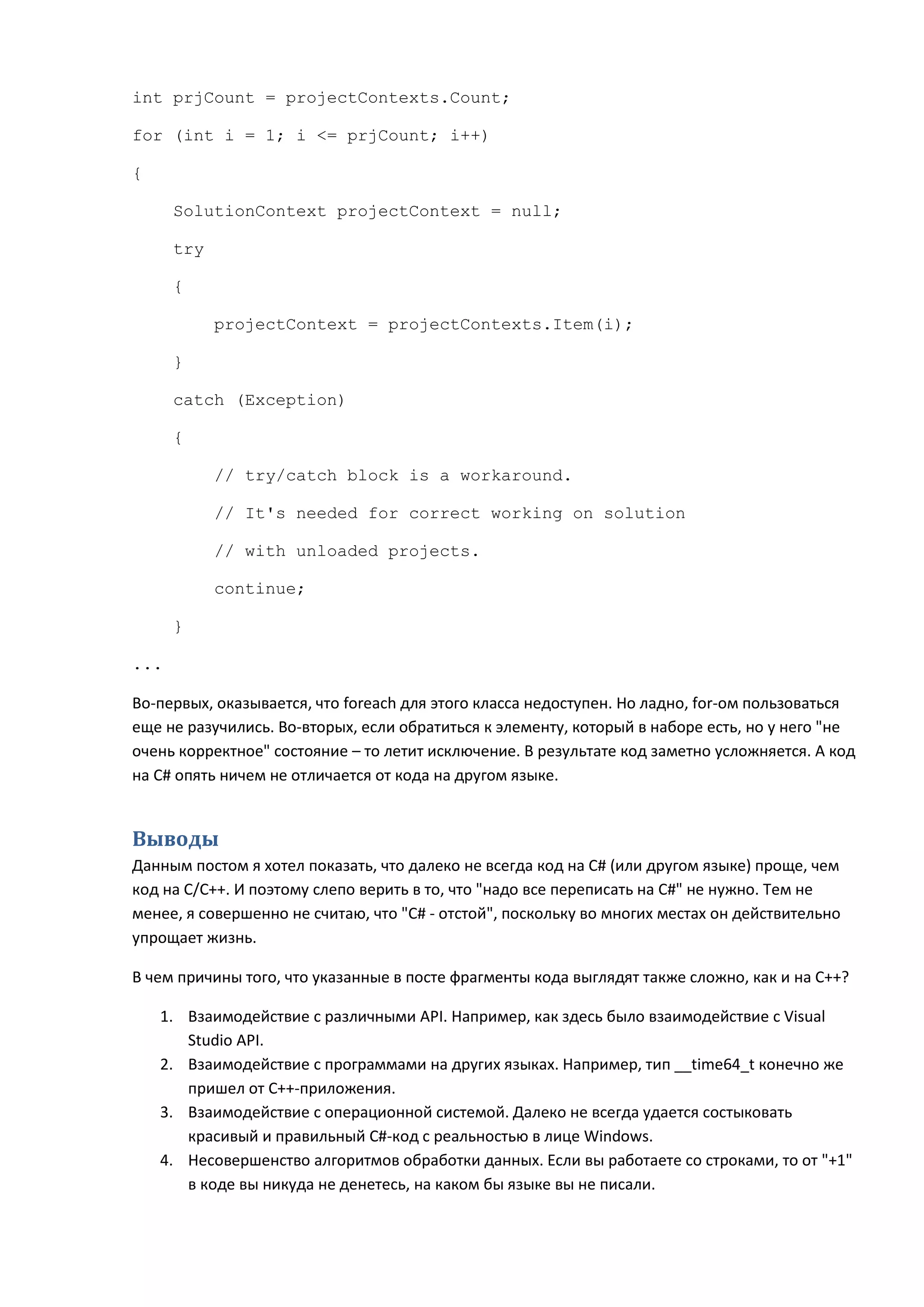 int prjCount = projectContexts.Count;

for (int i = 1; i <= prjCount; i++)

{

      SolutionContext projectContext = null;

      try

      {

            projectContext = projectContexts.Item(i);

      }

      catch (Exception)

      {

            // try/catch block is a workaround.

            // It's needed for correct working on solution

            // with unloaded projects.

            continue;

      }

...

Во-первых, оказывается, что foreach для этого класса недоступен. Но ладно, for-ом пользоваться
еще не разучились. Во-вторых, если обратиться к элементу, который в наборе есть, но у него "не
очень корректное" состояние – то летит исключение. В результате код заметно усложняется. А код
на C# опять ничем не отличается от кода на другом языке.


Выводы
Данным постом я хотел показать, что далеко не всегда код на C# (или другом языке) проще, чем
код на C/C++. И поэтому слепо верить в то, что "надо все переписать на C#" не нужно. Тем не
менее, я совершенно не считаю, что "C# - отстой", поскольку во многих местах он действительно
упрощает жизнь.

В чем причины того, что указанные в посте фрагменты кода выглядят также сложно, как и на C++?

    1. Взаимодействие с различными API. Например, как здесь было взаимодействие с Visual
       Studio API.
    2. Взаимодействие с программами на других языках. Например, тип __time64_t конечно же
       пришел от C++-приложения.
    3. Взаимодействие с операционной системой. Далеко не всегда удается состыковать
       красивый и правильный C#-код с реальностью в лице Windows.
    4. Несовершенство алгоритмов обработки данных. Если вы работаете со строками, то от "+1"
       в коде вы никуда не денетесь, на каком бы языке вы не писали.
 