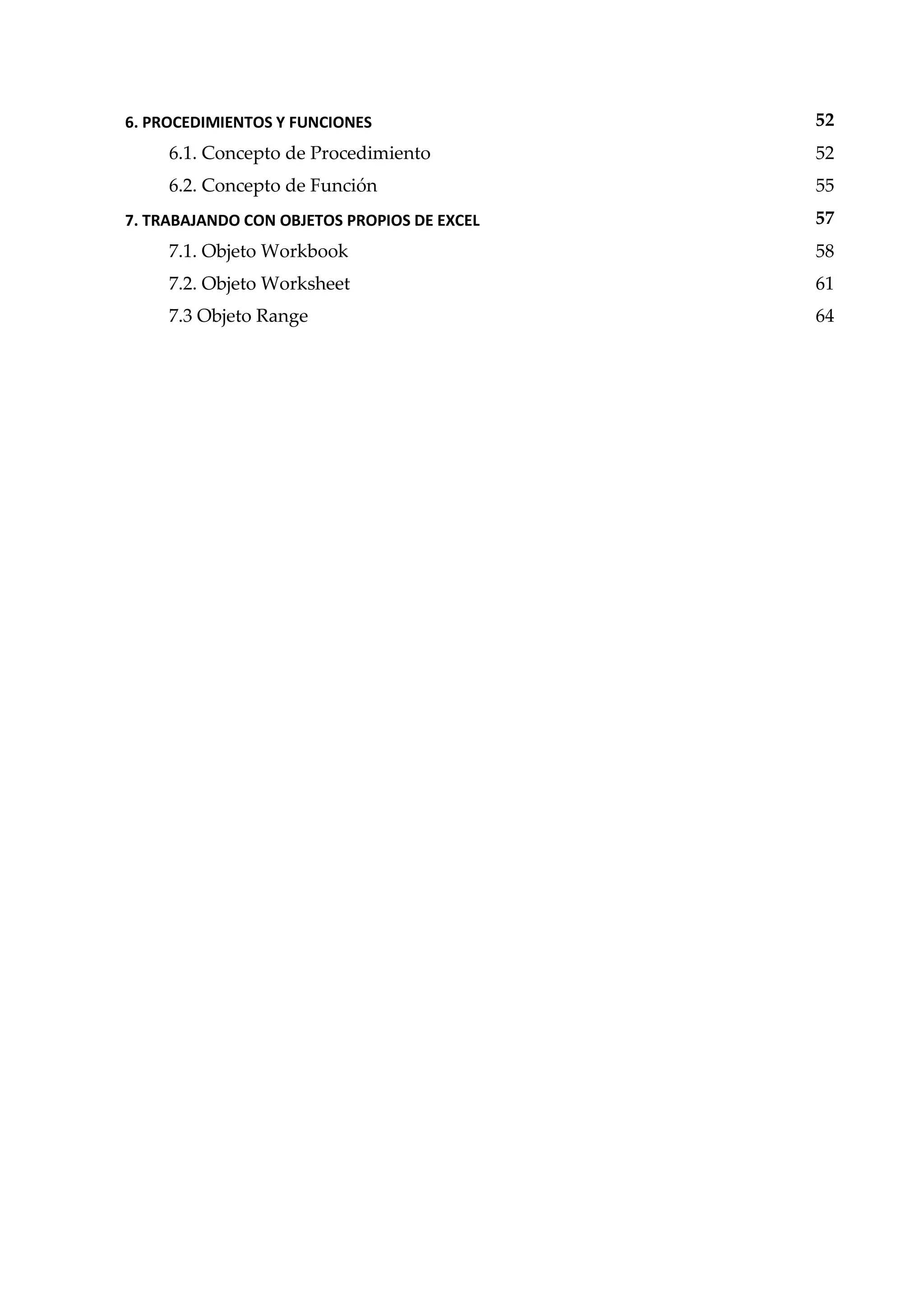 6. PROCEDIMIENTOS Y FUNCIONES 52
6.1. Concepto de Procedimiento 52
6.2. Concepto de Función 55
7. TRABAJANDO CON OBJETOS PROPIOS DE EXCEL 57
7.1. Objeto Workbook 58
7.2. Objeto Worksheet 61
7.3 Objeto Range 64
 