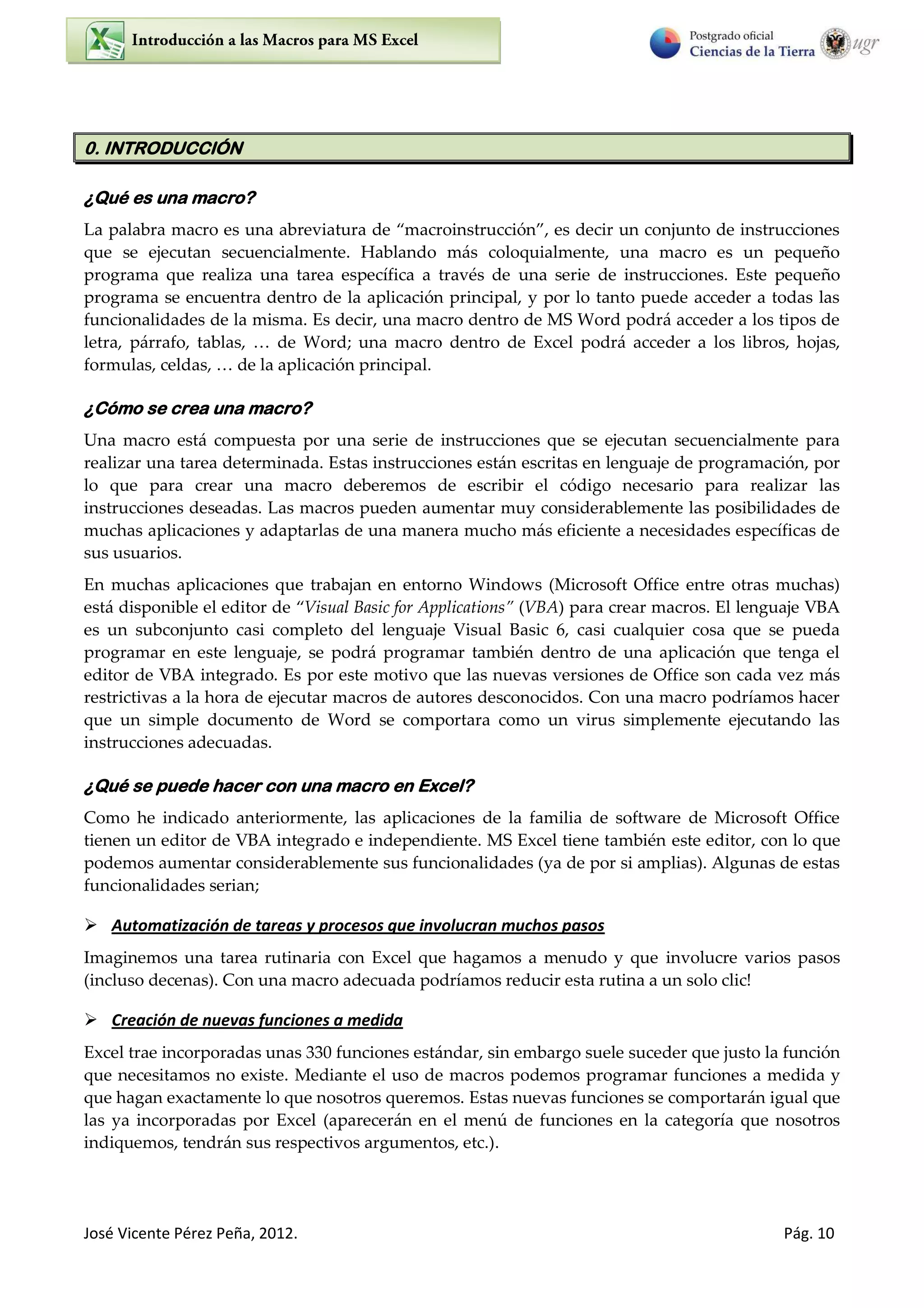 José Vicente Pérez Peña, 2012. Pág. 10
0. INTRODUCCIÓN
¿Qué es una macro?
La palabra macro es una abreviatura de macroinstrucción , es decir un conjunto de instrucciones
que se ejecutan secuencialmente. Hablando más coloquialmente, una macro es un pequeño
programa que realiza una tarea específica a través de una serie de instrucciones. Este pequeño
programa se encuentra dentro de la aplicación principal, y por lo tanto puede acceder a todas las
funcionalidades de la misma. Es decir, una macro dentro de MS Word podrá acceder a los tipos de
letra, párrafo, tablas, … de Word una macro dentro de Excel podrá acceder a los libros, hojas,
formulas, celdas, … de la aplicación principal.
¿Cómo se crea una macro?
Una macro está compuesta por una serie de instrucciones que se ejecutan secuencialmente para
realizar una tarea determinada. Estas instrucciones están escritas en lenguaje de programación, por
lo que para crear una macro deberemos de escribir el código necesario para realizar las
instrucciones deseadas. Las macros pueden aumentar muy considerablemente las posibilidades de
muchas aplicaciones y adaptarlas de una manera mucho más eficiente a necesidades específicas de
sus usuarios.
En muchas aplicaciones que trabajan en entorno Windows (Microsoft Office entre otras muchas)
está disponible el editor de Visual Basic for Applications (VBA) para crear macros. El lenguaje VBA
es un subconjunto casi completo del lenguaje Visual Basic 6, casi cualquier cosa que se pueda
programar en este lenguaje, se podrá programar también dentro de una aplicación que tenga el
editor de VBA integrado. Es por este motivo que las nuevas versiones de Office son cada vez más
restrictivas a la hora de ejecutar macros de autores desconocidos. Con una macro podríamos hacer
que un simple documento de Word se comportara como un virus simplemente ejecutando las
instrucciones adecuadas.
¿Qué se puede hacer con una macro en Excel?
Como he indicado anteriormente, las aplicaciones de la familia de software de Microsoft Office
tienen un editor de VBA integrado e independiente. MS Excel tiene también este editor, con lo que
podemos aumentar considerablemente sus funcionalidades (ya de por si amplias). Algunas de estas
funcionalidades serian;
 Automatización de tareas y procesos que involucran muchos pasos
Imaginemos una tarea rutinaria con Excel que hagamos a menudo y que involucre varios pasos
(incluso decenas). Con una macro adecuada podríamos reducir esta rutina a un solo clic!
 Creación de nuevas funciones a medida
Excel trae incorporadas unas 330 funciones estándar, sin embargo suele suceder que justo la función
que necesitamos no existe. Mediante el uso de macros podemos programar funciones a medida y
que hagan exactamente lo que nosotros queremos. Estas nuevas funciones se comportarán igual que
las ya incorporadas por Excel (aparecerán en el menú de funciones en la categoría que nosotros
indiquemos, tendrán sus respectivos argumentos, etc.).
 
