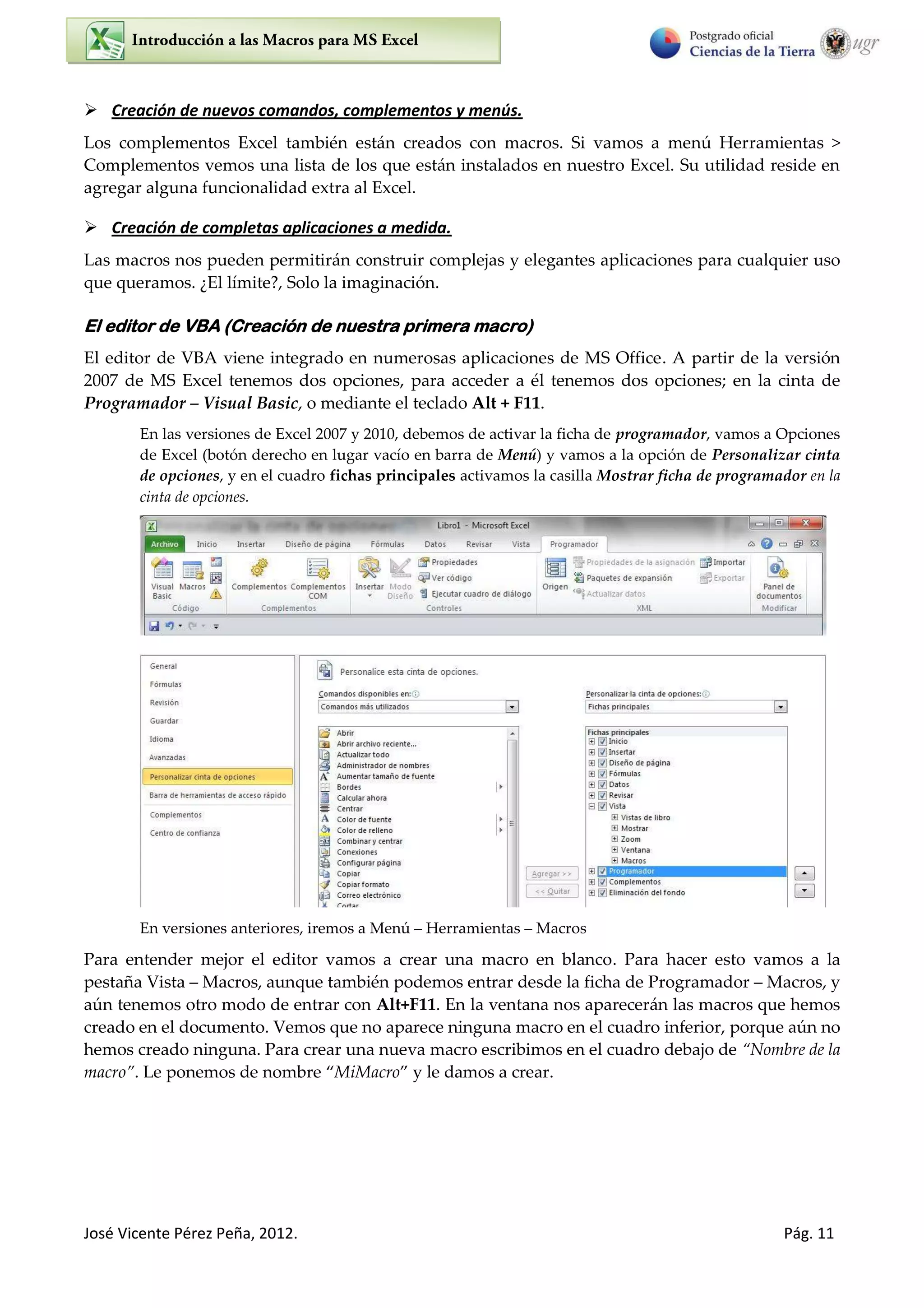 José Vicente Pérez Peña, 2012. Pág. 11
 Creación de nuevos comandos, complementos y menús.
Los complementos Excel también están creados con macros. Si vamos a menú Herramientas >
Complementos vemos una lista de los que están instalados en nuestro Excel. Su utilidad reside en
agregar alguna funcionalidad extra al Excel.
 Creación de completas aplicaciones a medida.
Las macros nos pueden permitirán construir complejas y elegantes aplicaciones para cualquier uso
que queramos. ¿El límite?, Solo la imaginación.
El editor de VBA (Creación de nuestra primera macro)
El editor de VBA viene integrado en numerosas aplicaciones de MS Office. A partir de la versión
2007 de MS Excel tenemos dos opciones, para acceder a él tenemos dos opciones; en la cinta de
Programador – Visual Basic, o mediante el teclado Alt + F11.
En las versiones de Excel 2007 y 2010, debemos de activar la ficha de programador, vamos a Opciones
de Excel (botón derecho en lugar vacío en barra de Menú) y vamos a la opción de Personalizar cinta
de opciones, y en el cuadro fichas principales activamos la casilla Mostrar ficha de programador en la
cinta de opciones.
En versiones anteriores, iremos a Menú Herramientas Macros
Para entender mejor el editor vamos a crear una macro en blanco. Para hacer esto vamos a la
pestaña Vista Macros, aunque también podemos entrar desde la ficha de Programador Macros, y
aún tenemos otro modo de entrar con Alt+F11. En la ventana nos aparecerán las macros que hemos
creado en el documento. Vemos que no aparece ninguna macro en el cuadro inferior, porque aún no
hemos creado ninguna. Para crear una nueva macro escribimos en el cuadro debajo de Nombre de la
macro . Le ponemos de nombre MiMacro y le damos a crear.
 
